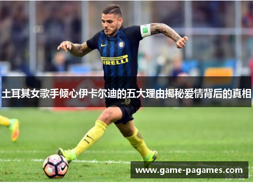 土耳其女歌手倾心伊卡尔迪的五大理由揭秘爱情背后的真相