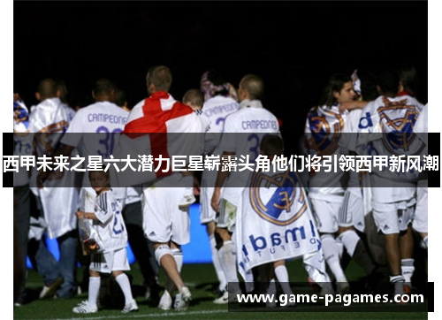 西甲未来之星六大潜力巨星崭露头角他们将引领西甲新风潮