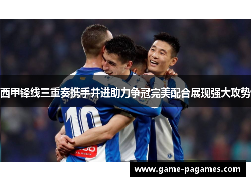 西甲锋线三重奏携手并进助力争冠完美配合展现强大攻势