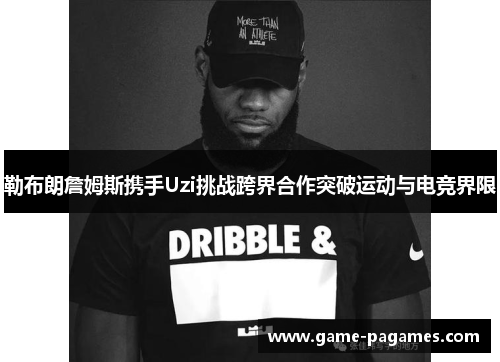 勒布朗詹姆斯携手Uzi挑战跨界合作突破运动与电竞界限