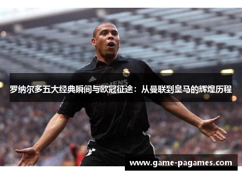 罗纳尔多五大经典瞬间与欧冠征途：从曼联到皇马的辉煌历程