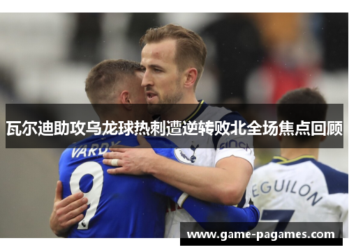 瓦尔迪助攻乌龙球热刺遭逆转败北全场焦点回顾