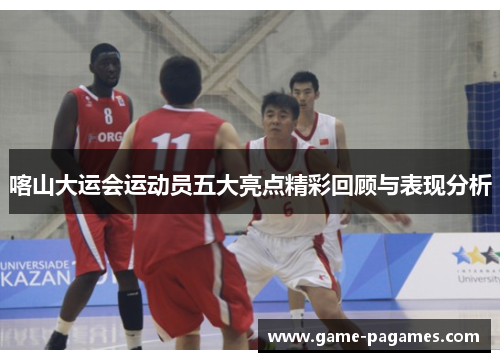 喀山大运会运动员五大亮点精彩回顾与表现分析
