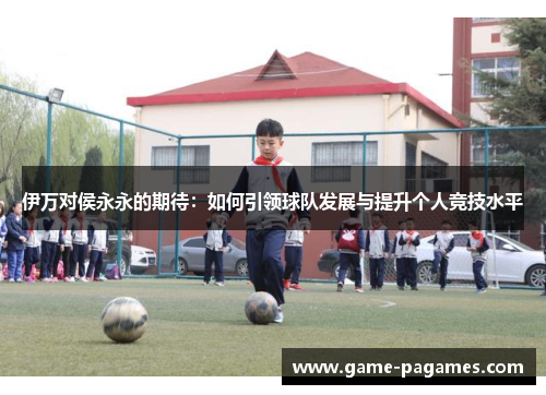 伊万对侯永永的期待：如何引领球队发展与提升个人竞技水平