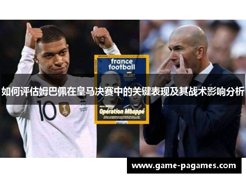 如何评估姆巴佩在皇马决赛中的关键表现及其战术影响分析