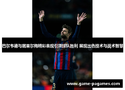 巴尔韦德与居莱尔梅精彩表现引领球队胜利 展现出色技术与战术智慧