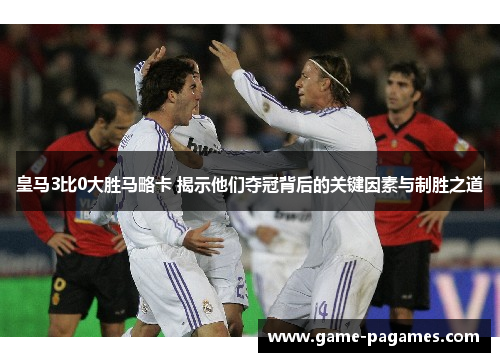皇马3比0大胜马略卡 揭示他们夺冠背后的关键因素与制胜之道