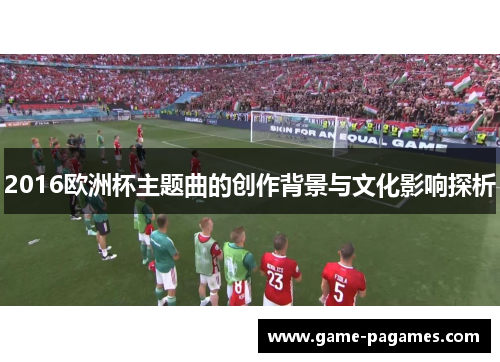 2016欧洲杯主题曲的创作背景与文化影响探析