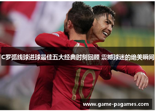 C罗弧线球进球最佳五大经典时刻回顾 震撼球迷的绝美瞬间