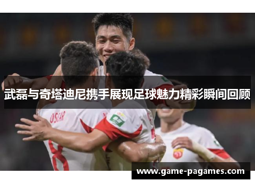 武磊与奇塔迪尼携手展现足球魅力精彩瞬间回顾 武磊与奇塔迪尼携手展现足球魅力精彩瞬间回顾