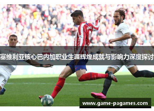 塞维利亚核心巴内加职业生涯辉煌成就与影响力深度探讨