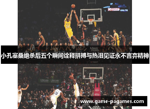 小孔塞桑绝杀后五个瞬间诠释拼搏与热泪见证永不言弃精神