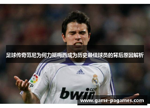 足球传奇范尼为何力挺梅西成为历史最佳球员的背后原因解析