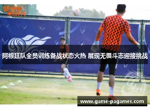 阿根廷队全员训练备战状态火热 展现无畏斗志迎接挑战