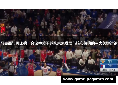 马克西与恩比德：会议中关于球队未来发展与核心价值的三大关键讨论
