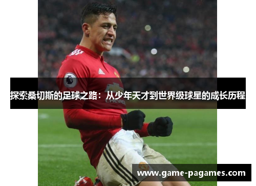 探索桑切斯的足球之路：从少年天才到世界级球星的成长历程