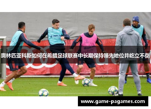 奥林匹亚科斯如何在希腊足球联赛中长期保持领先地位并屹立不倒 奥林匹亚科斯如何在希腊足球联赛中长期保持领先地位并屹立不倒