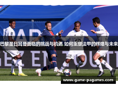 巴黎圣日耳曼面临的挑战与机遇 如何重塑法甲的辉煌与未来 巴黎圣日耳曼面临的挑战与机遇 如何重塑法甲的辉煌与未来