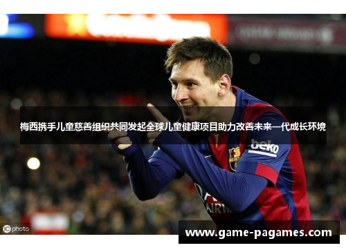 梅西携手儿童慈善组织共同发起全球儿童健康项目助力改善未来一代成长环境 梅西携手儿童慈善组织共同发起全球儿童健康项目助力改善未来一代成长环境