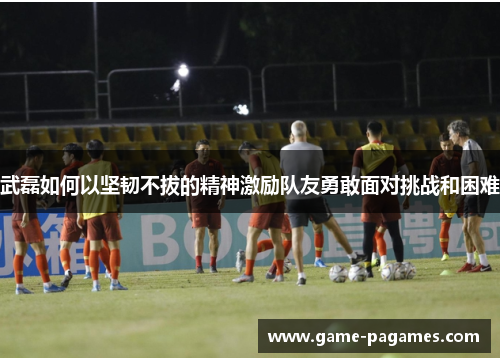 武磊如何以坚韧不拔的精神激励队友勇敢面对挑战和困难 武磊如何以坚韧不拔的精神激励队友勇敢面对挑战和困难