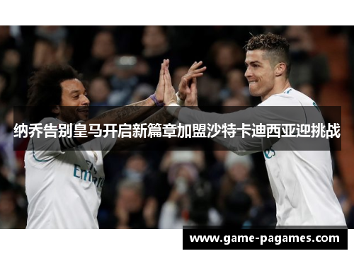 纳乔告别皇马开启新篇章加盟沙特卡迪西亚迎挑战