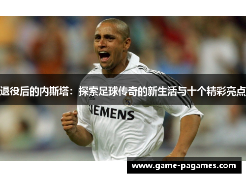 退役后的内斯塔：探索足球传奇的新生活与十个精彩亮点