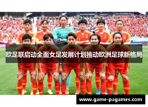 欧足联启动全面女足发展计划推动欧洲足球新格局 欧足联启动全面女足发展计划推动欧洲足球新格局